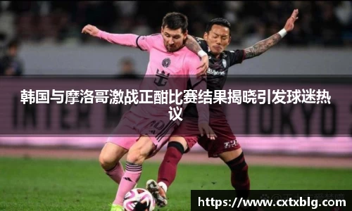 韩国与摩洛哥激战正酣比赛结果揭晓引发球迷热议